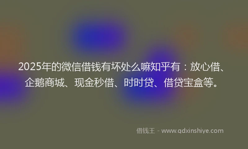 2025年的微信借钱有坏处么嘛知乎有：放心借、企鹅商城、现金秒借、时时贷、借贷宝盒等。