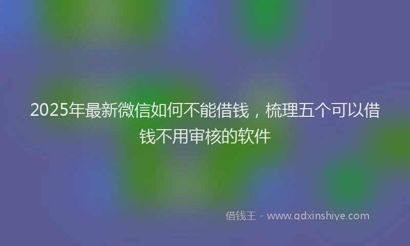 2025年最新微信如何不能借钱，梳理五个可以借钱不用审核的软件