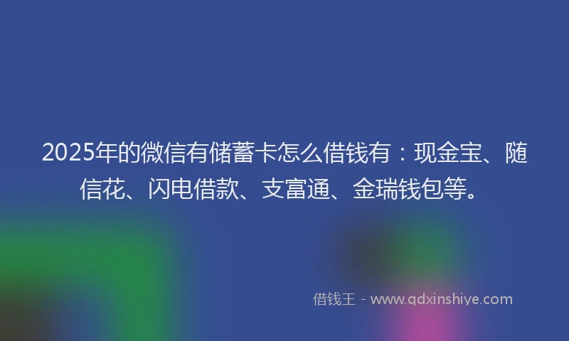 2025年的微信有储蓄卡怎么借钱有：现金宝、随信花、闪电借款、支富通、金瑞钱包等。