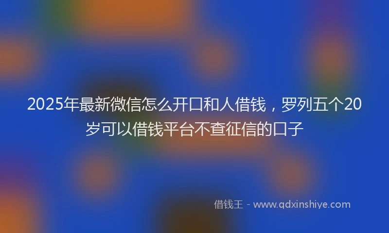 2025年最新微信怎么开口和人借钱，罗列五个20岁可以借钱平台不查征信的口子