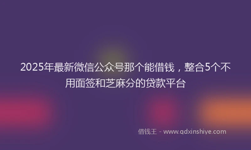 2025年最新微信公众号那个能借钱，整合5个不用面签和芝麻分的贷款平台