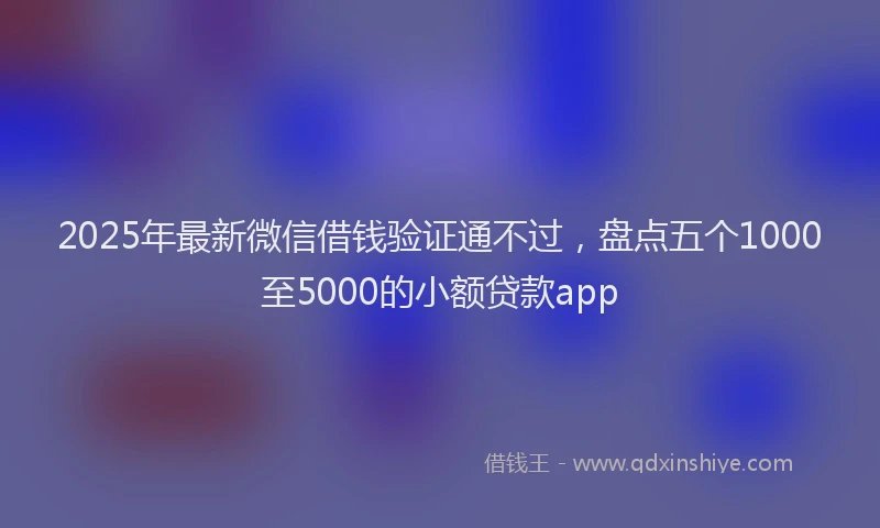 2025年最新微信借钱验证通不过，盘点五个1000至5000的小额贷款app