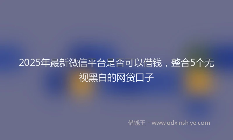 2025年最新微信平台是否可以借钱，整合5个无视黑白的网贷口子