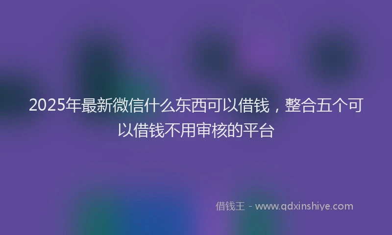 2025年最新微信什么东西可以借钱，整合五个可以借钱不用审核的平台