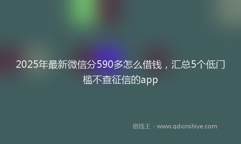 2025年最新微信分590多怎么借钱，汇总5个低门槛不查征信的app
