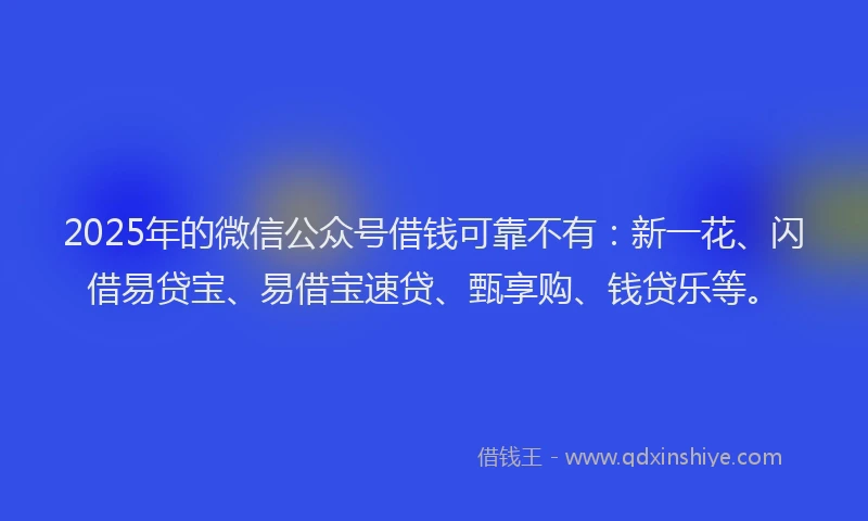 2025年的微信公众号借钱可靠不有：新一花、闪借易贷宝、易借宝速贷、甄享购、钱贷乐等。