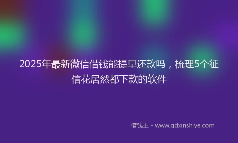 2025年最新微信借钱能提早还款吗，梳理5个征信花居然都下款的软件