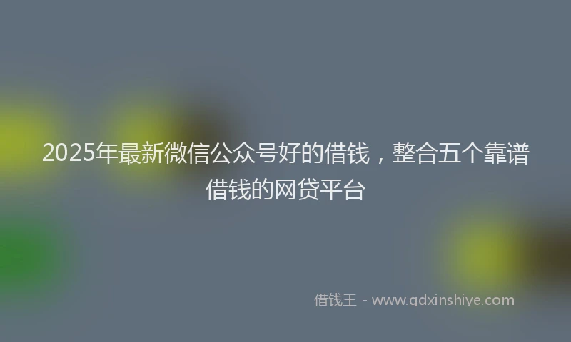 2025年最新微信公众号好的借钱，整合五个靠谱借钱的网贷平台