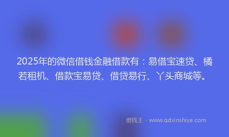 2025年的微信借钱金融借款有：易借宝速贷、橘若租机、借款宝易贷、借贷易行、丫头商城等。