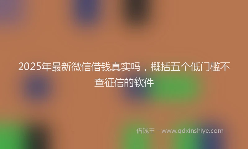 2025年最新微信借钱真实吗，概括五个低门槛不查征信的软件