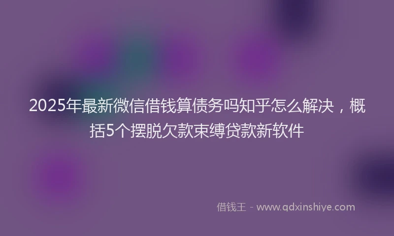 2025年最新微信借钱算债务吗知乎怎么解决，概括5个摆脱欠款束缚贷款新软件