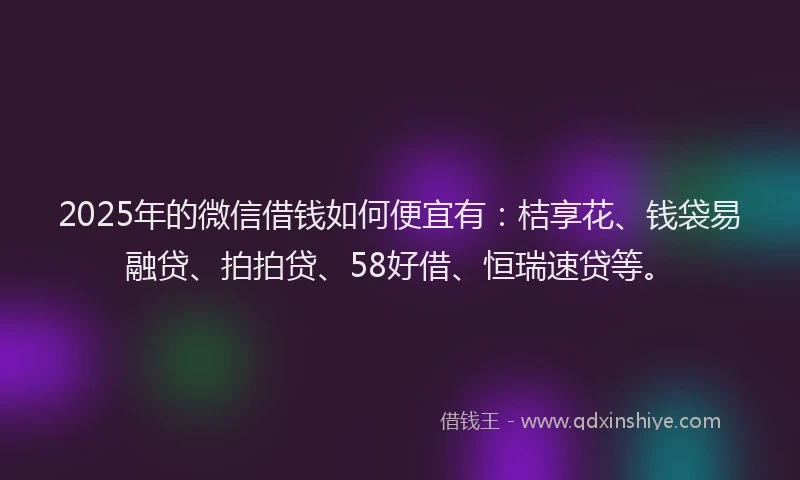 2025年的微信借钱如何便宜有：桔享花、钱袋易融贷、拍拍贷、58好借、恒瑞速贷等。