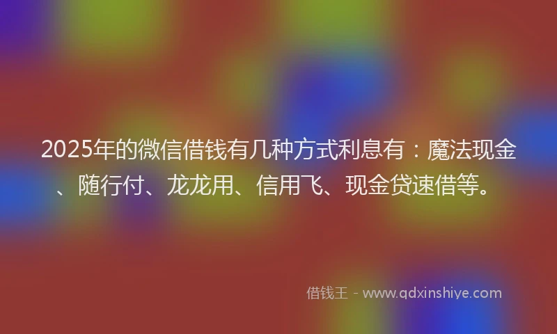 2025年的微信借钱有几种方式利息有：魔法现金、随行付、龙龙用、信用飞、现金贷速借等。