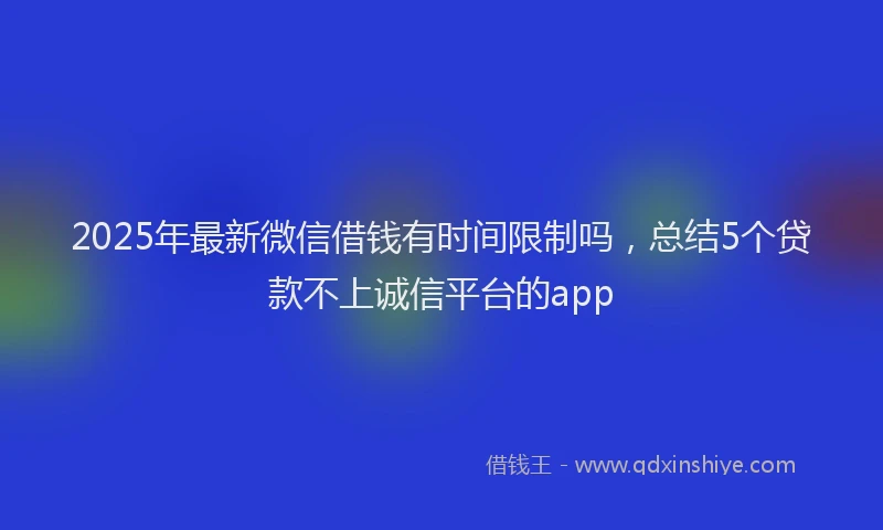 2025年最新微信借钱有时间限制吗，总结5个贷款不上诚信平台的app