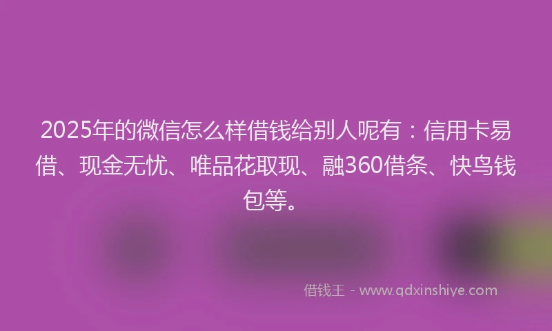 2025年的微信怎么样借钱给别人呢有：信用卡易借、现金无忧、唯品花取现、融360借条、快鸟钱包等。