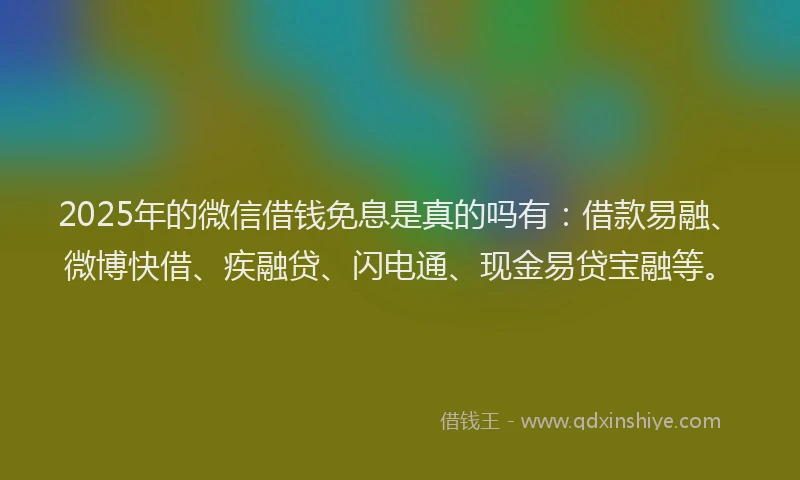 2025年的微信借钱免息是真的吗有：借款易融、微博快借、疾融贷、闪电通、现金易贷宝融等。