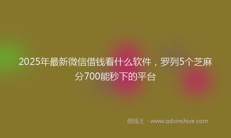 2025年最新微信借钱看什么软件，罗列5个芝麻分700能秒下的平台