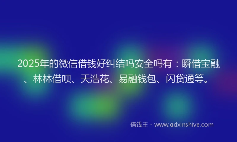 2025年的微信借钱好纠结吗安全吗有：瞬借宝融、林林借呗、天浩花、易融钱包、闪贷通等。