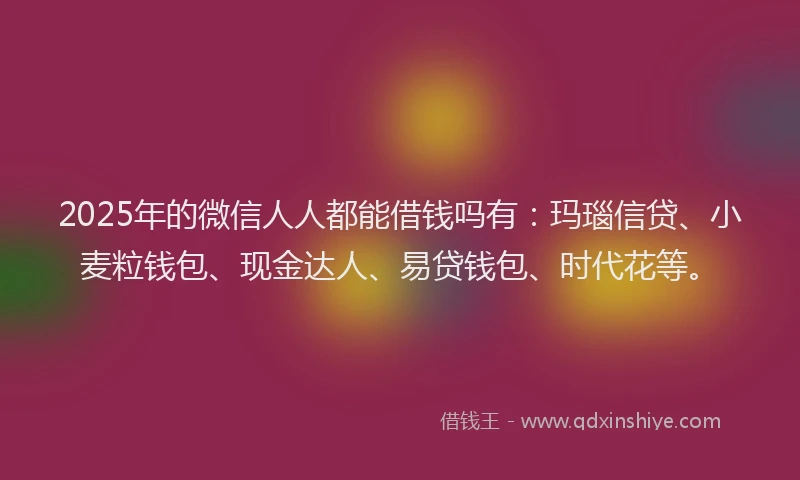 2025年的微信人人都能借钱吗有：玛瑙信贷、小麦粒钱包、现金达人、易贷钱包、时代花等。