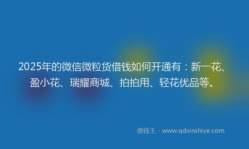 2025年的微信微粒货借钱如何开通有：新一花、盈小花、瑞耀商城、拍拍用、轻花优品等。