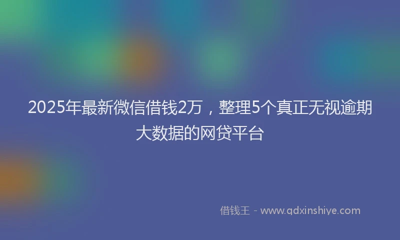 2025年最新微信借钱2万，整理5个真正无视逾期大数据的网贷平台