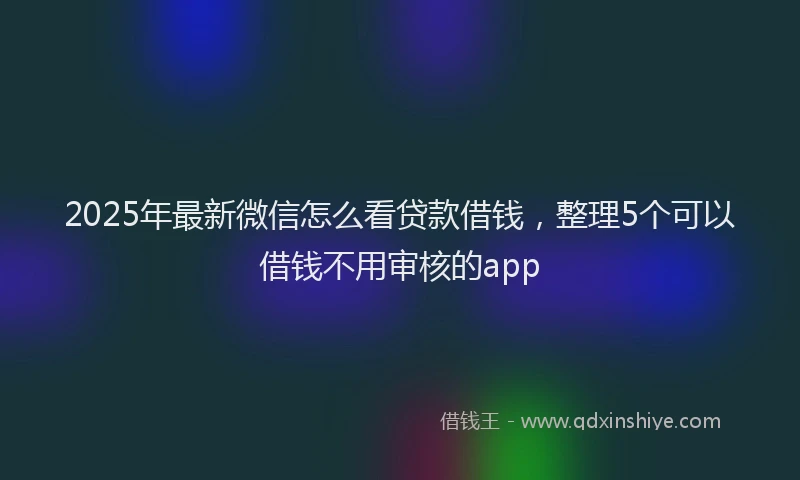 2025年最新微信怎么看贷款借钱，整理5个可以借钱不用审核的app