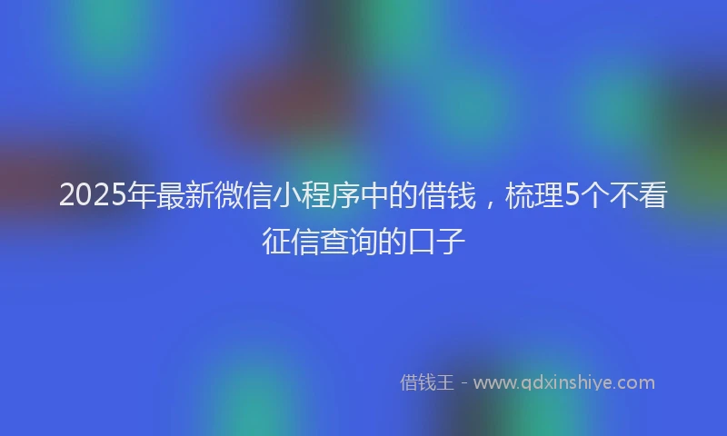 2025年最新微信小程序中的借钱，梳理5个不看征信查询的口子