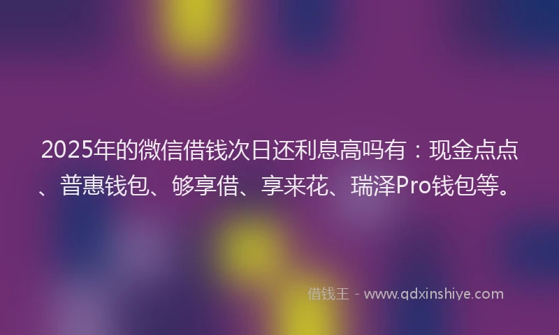 2025年的微信借钱次日还利息高吗有：现金点点、普惠钱包、够享借、享来花、瑞泽Pro钱包等。