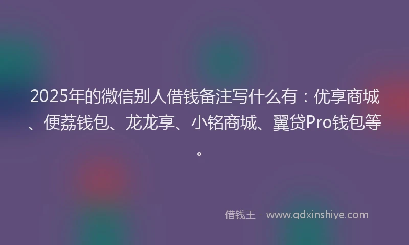 2025年的微信别人借钱备注写什么有：优享商城、便荔钱包、龙龙享、小铭商城、翼贷Pro钱包等。