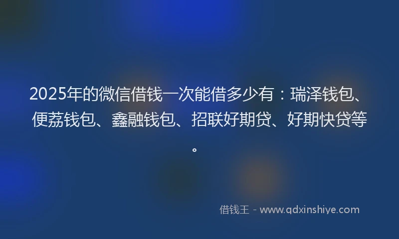 2025年的微信借钱一次能借多少有：瑞泽钱包、便荔钱包、鑫融钱包、招联好期贷、好期快贷等。