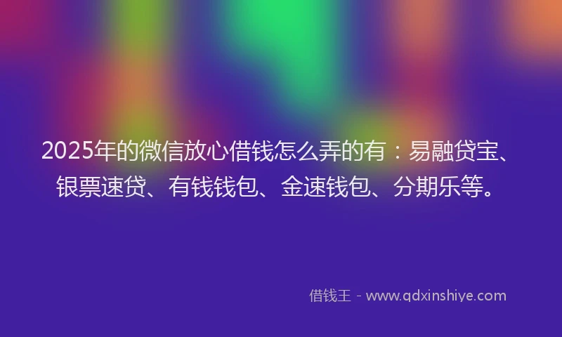 2025年的微信放心借钱怎么弄的有：易融贷宝、银票速贷、有钱钱包、金速钱包、分期乐等。