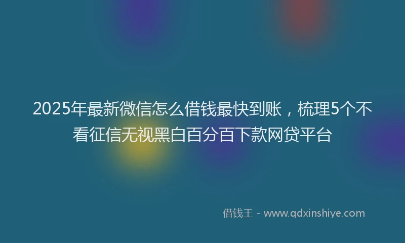 2025年最新微信怎么借钱最快到账，梳理5个不看征信无视黑白百分百下款网贷平台