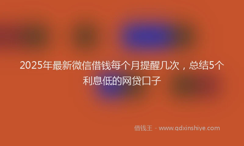 2025年最新微信借钱每个月提醒几次，总结5个利息低的网贷口子