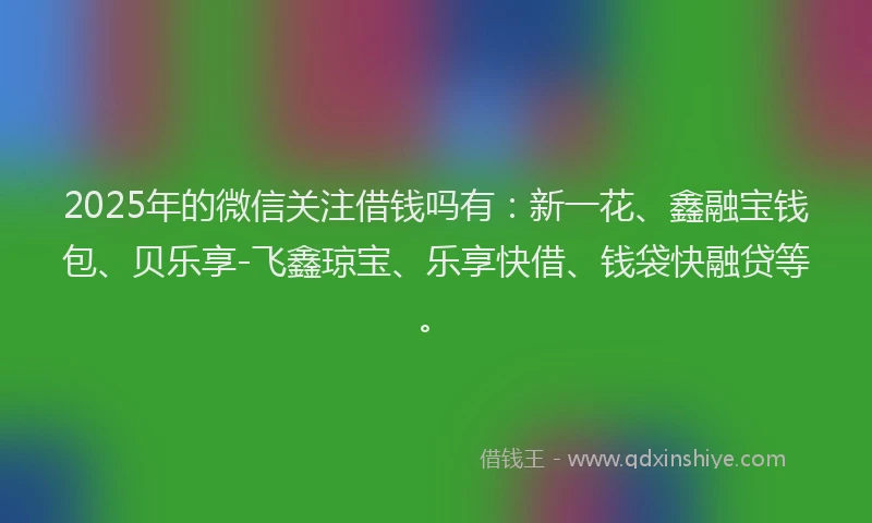 2025年的微信关注借钱吗有：新一花、鑫融宝钱包、贝乐享-飞鑫琼宝、乐享快借、钱袋快融贷等。