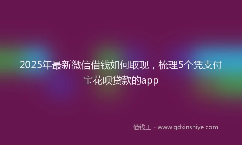 2025年最新微信借钱如何取现，梳理5个凭支付宝花呗贷款的app