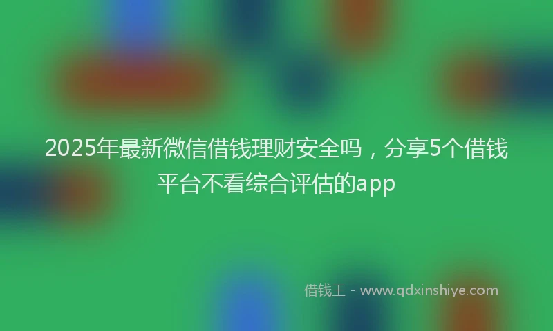 2025年最新微信借钱理财安全吗，分享5个借钱平台不看综合评估的app