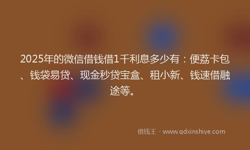 2025年的微信借钱借1千利息多少有：便荔卡包、钱袋易贷、现金秒贷宝盒、租小新、钱速借融途等。