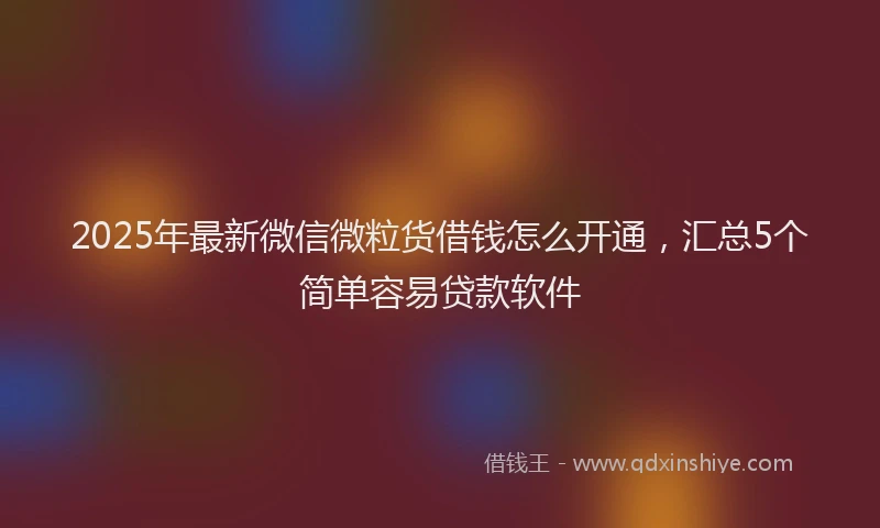 2025年最新微信微粒货借钱怎么开通，汇总5个简单容易贷款软件