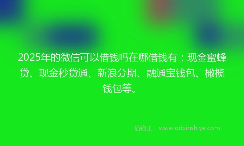 2025年的微信可以借钱吗在哪借钱有：现金蜜蜂贷、现金秒贷通、新浪分期、融通宝钱包、橄榄钱包等。
