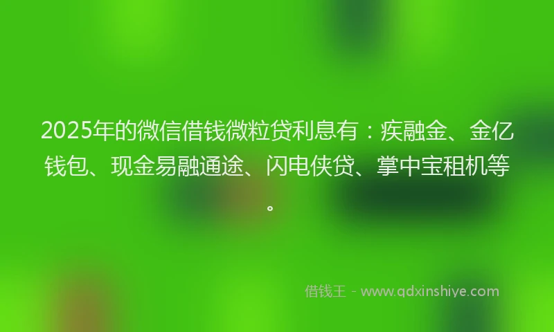 2025年的微信借钱微粒贷利息有：疾融金、金亿钱包、现金易融通途、闪电侠贷、掌中宝租机等。