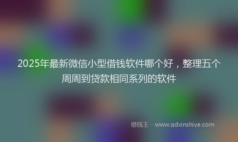 2025年最新微信小型借钱软件哪个好，整理五个周周到贷款相同系列的软件
