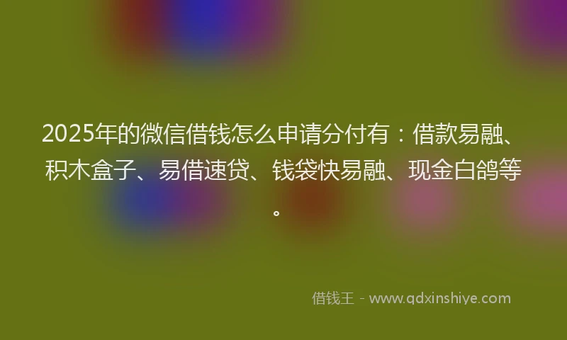 2025年的微信借钱怎么申请分付有：借款易融、积木盒子、易借速贷、钱袋快易融、现金白鸽等。