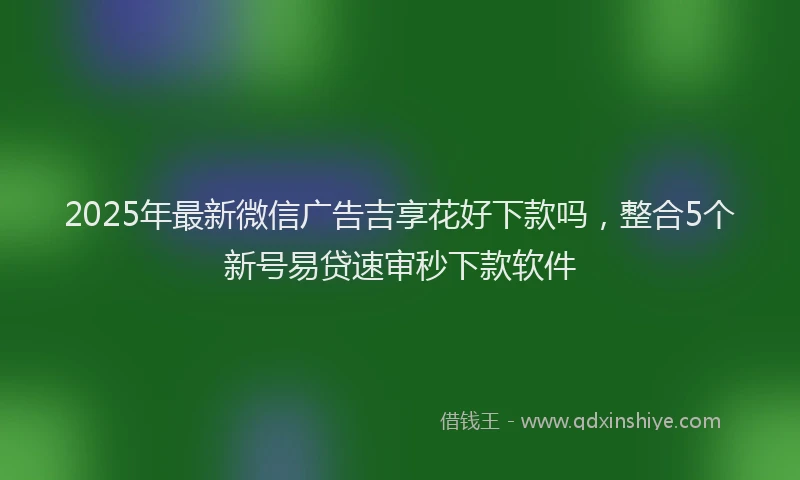 2025年最新微信广告吉享花好下款吗，整合5个新号易贷速审秒下款软件