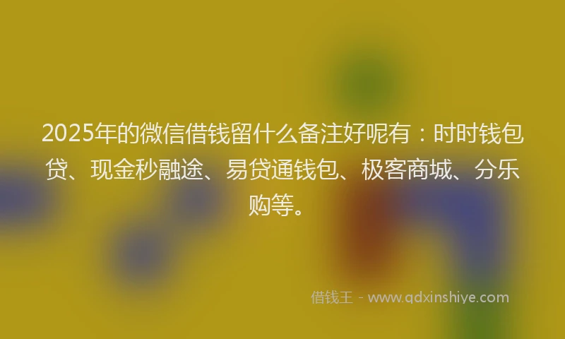 2025年的微信借钱留什么备注好呢有：时时钱包贷、现金秒融途、易贷通钱包、极客商城、分乐购等。