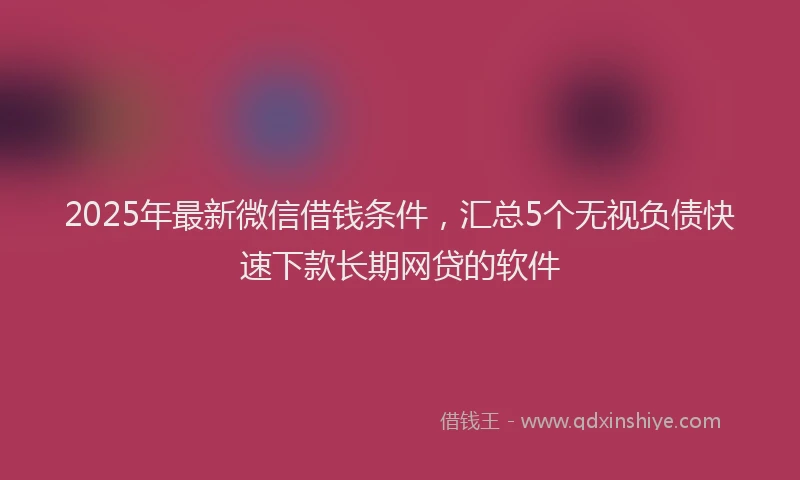 2025年最新微信借钱条件，汇总5个无视负债快速下款长期网贷的软件