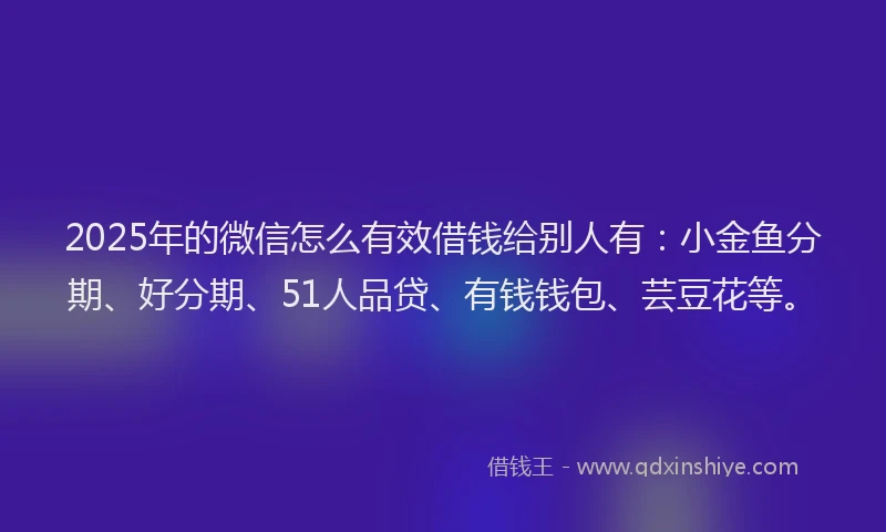 2025年的微信怎么有效借钱给别人有：小金鱼分期、好分期、51人品贷、有钱钱包、芸豆花等。