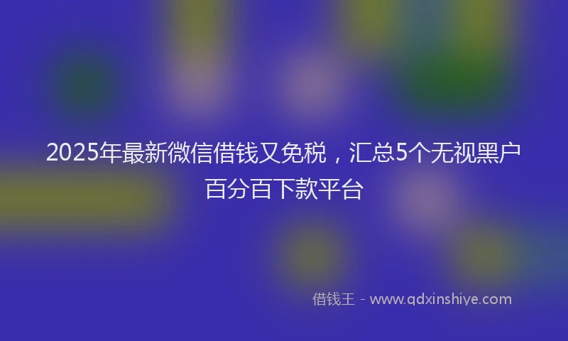 2025年最新微信借钱又免税，汇总5个无视黑户百分百下款平台