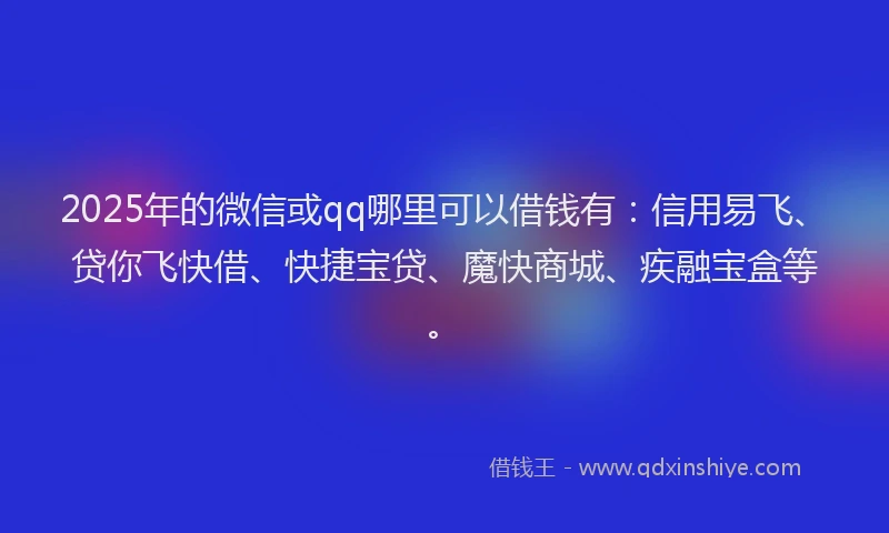 2025年的微信或qq哪里可以借钱有：信用易飞、贷你飞快借、快捷宝贷、魔快商城、疾融宝盒等。