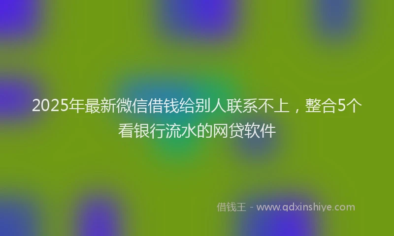 2025年最新微信借钱给别人联系不上，整合5个看银行流水的网贷软件