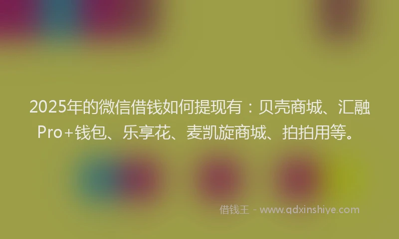 2025年的微信借钱如何提现有：贝壳商城、汇融Pro+钱包、乐享花、麦凯旋商城、拍拍用等。
